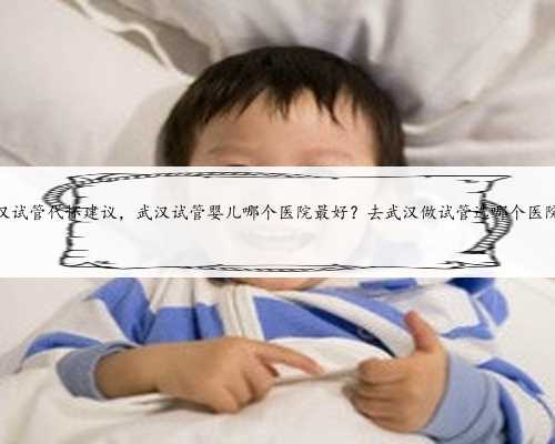 武汉试管代怀建议，武汉试管婴儿哪个医院最好？去武汉做试管选哪个医院？