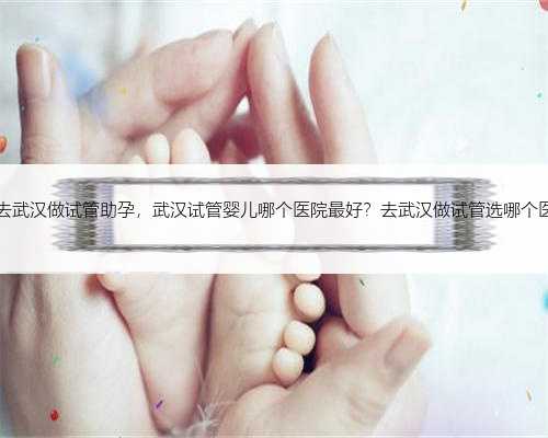 42岁去武汉做试管助孕，武汉试管婴儿哪个医院最好？去武汉做试管选哪个医院