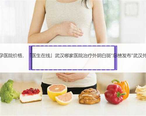 武汉代孕医院价格，「医生在线」武汉哪家医院治疗外阴白斑“总榜发布”武汉