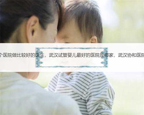 杭州试管哪个医院做比较好的医生，武汉试管婴儿最好的医院是哪家，武汉协和