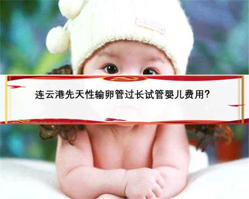 连云港先天性输卵管过长试管婴儿费用？